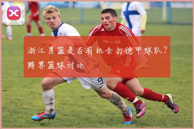 浙江男篮是否有机会打德甲球队？跨界篮球讨论