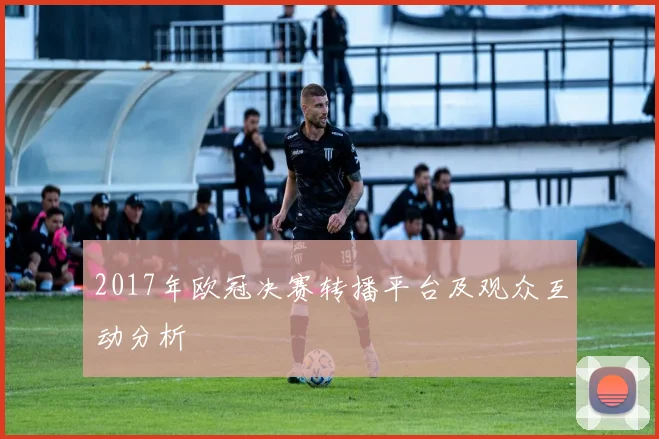 2017年欧冠决赛转播平台及观众互动分析