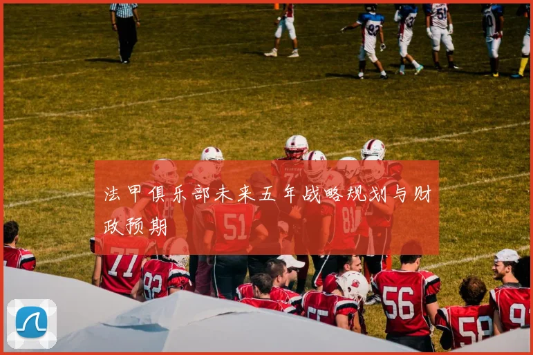 法甲俱乐部未来五年战略规划与财政预期