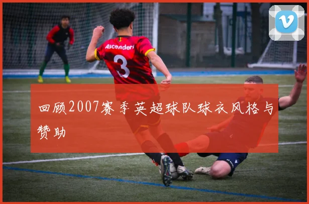 回顾2007赛季英超球队球衣风格与赞助