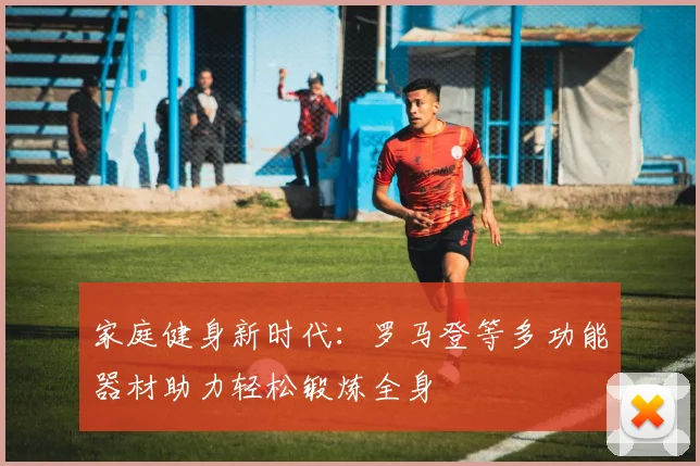 家庭健身新时代：罗马登等多功能器材助力轻松锻炼全身