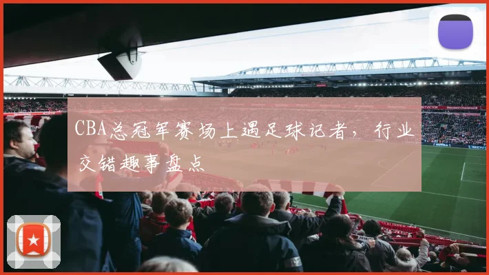 CBA总冠军赛场上遇足球记者,行业交错趣事盘点