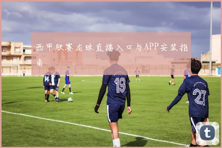 西甲联赛龙珠直播入口与APP安装指南